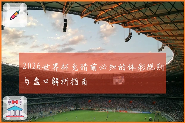 2026世界杯竞猜前必知的体彩规则与盘口解析指南